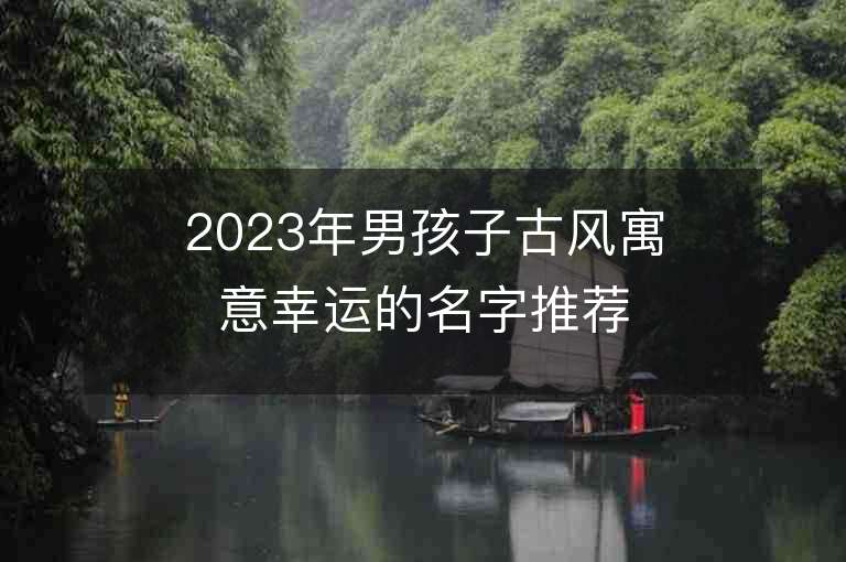 2023年男孩子古風寓意幸運的名字推薦，男孩子古風寓意幸運的名字2023起名