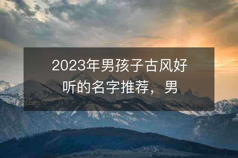 2023年男孩子古風好聽的名字推薦，男孩子古風好聽的名字2023起名