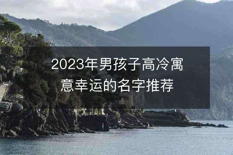 2023年男孩子高冷寓意幸運(yùn)的名字推薦，男孩子高冷寓意幸運(yùn)的名字2023起名