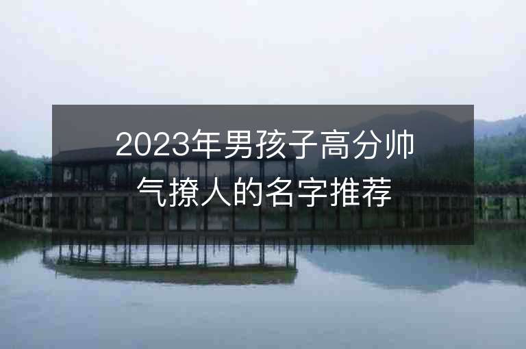 2023年男孩子高分帥氣撩人的名字推薦，男孩子高分帥氣撩人的名字2023起名