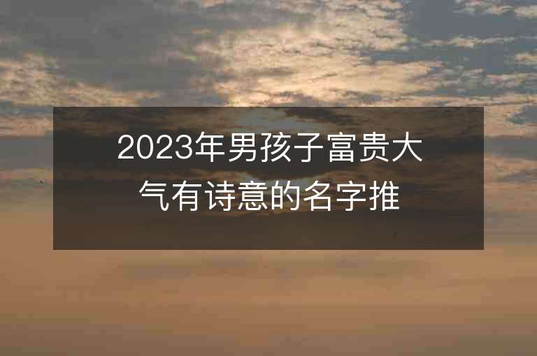 2023年男孩子富貴大氣有詩意的名字推薦，男孩子富貴大氣有詩意的名字2023起名