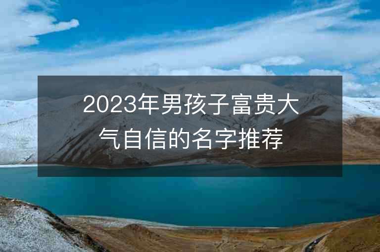 2023年男孩子富貴大氣自信的名字推薦，男孩子富貴大氣自信的名字2023起名