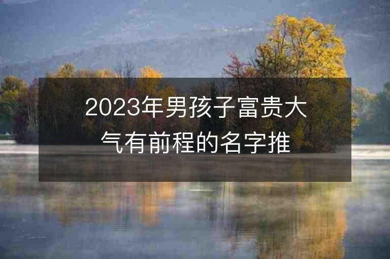 2023年男孩子富貴大氣有前程的名字推薦，男孩子富貴大氣有前程的名字2023起名