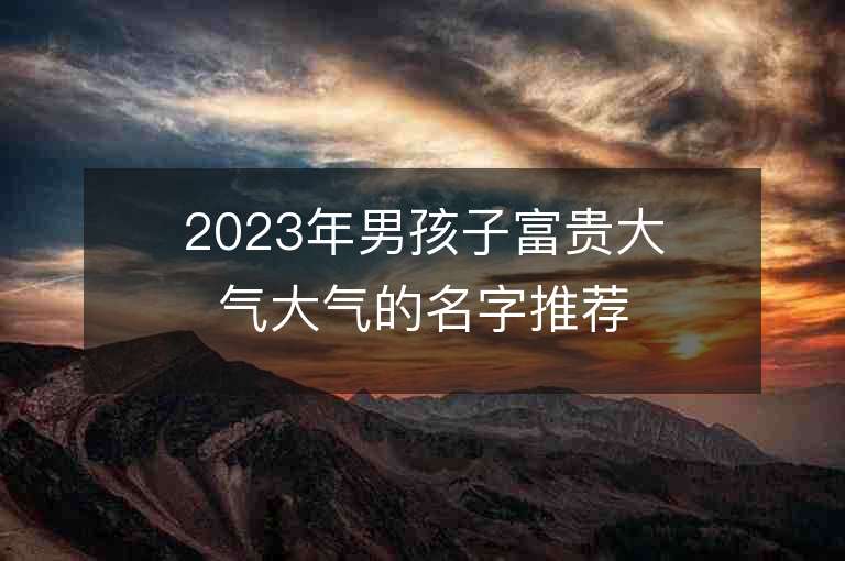 2023年男孩子富貴大氣大氣的名字推薦，男孩子富貴大氣大氣的名字2023起名