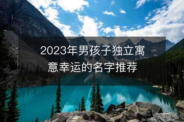 2023年男孩子獨立寓意幸運的名字推薦，男孩子獨立寓意幸運的名字2023起名