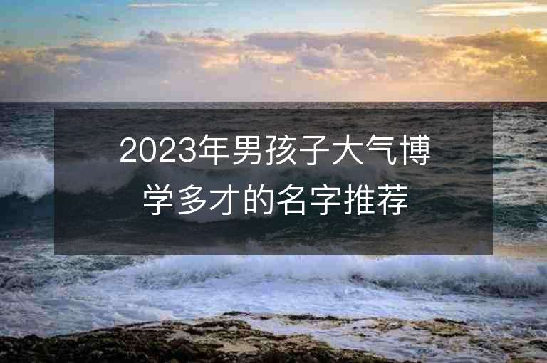 2023年男孩子大氣博學(xué)多才的名字推薦，男孩子大氣博學(xué)多才的名字2023起名