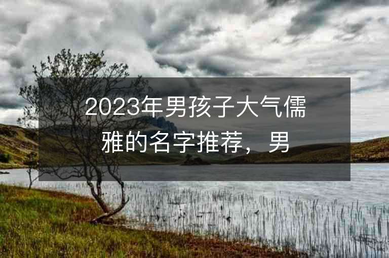 2023年男孩子大氣儒雅的名字推薦，男孩子大氣儒雅的名字2023起名