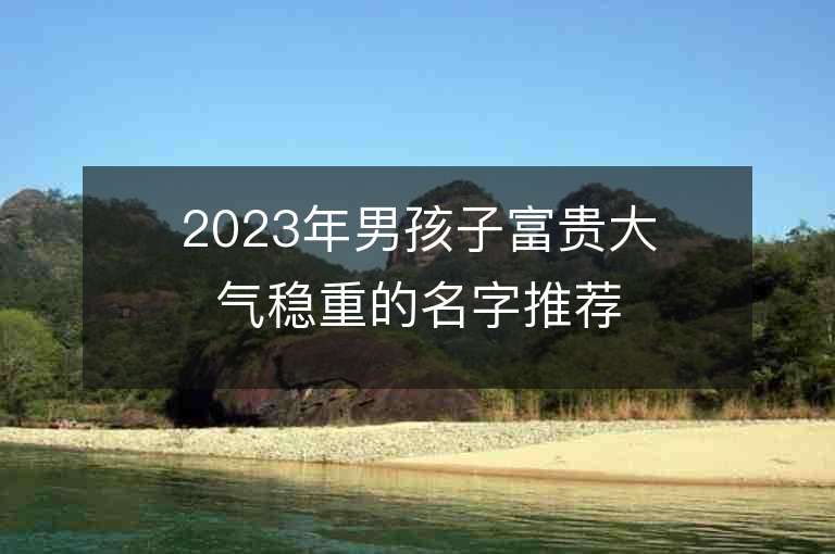 2023年男孩子富貴大氣穩重的名字推薦，男孩子富貴大氣穩重的名字2023起名