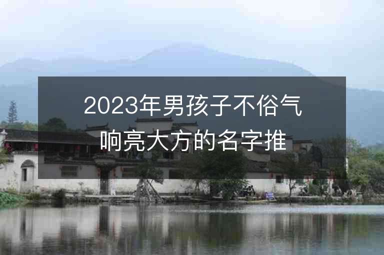 2023年男孩子不俗氣響亮大方的名字推薦，男孩子不俗氣響亮大方的名字2023起名