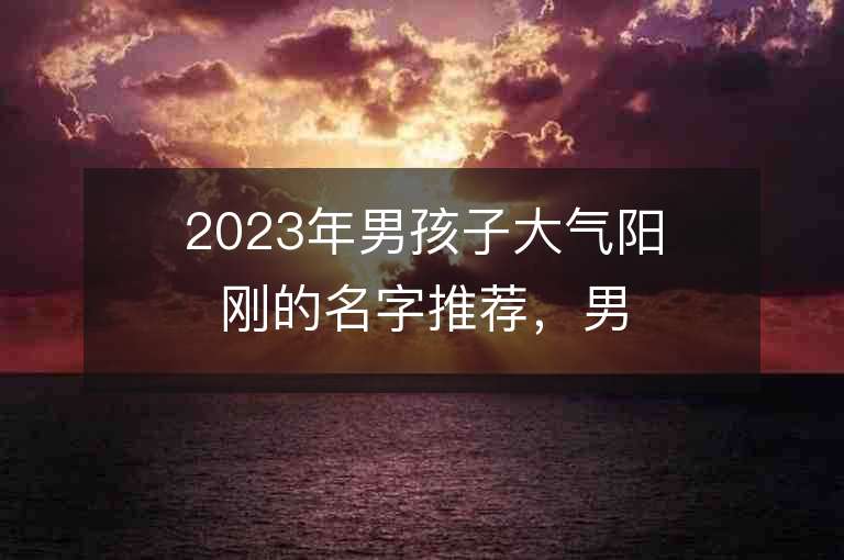 2023年男孩子大氣陽剛的名字推薦，男孩子大氣陽剛的名字2023起名