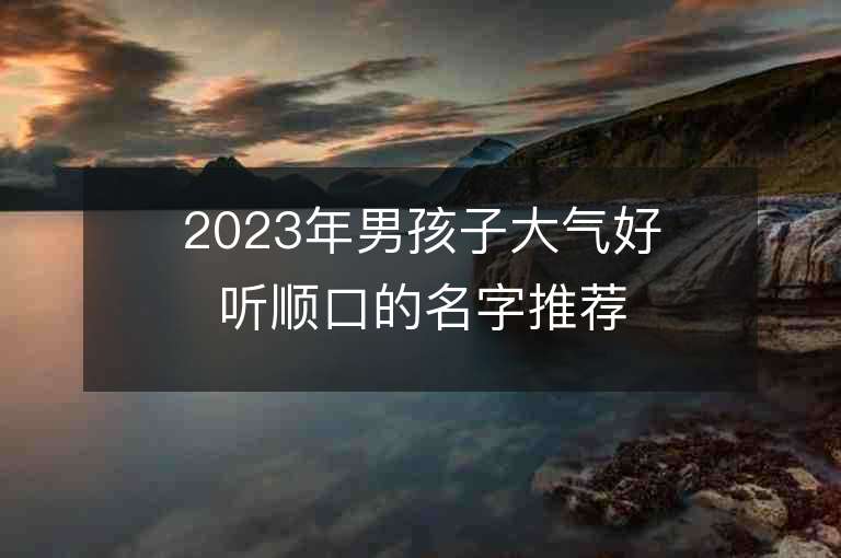 2023年男孩子大氣好聽順口的名字推薦