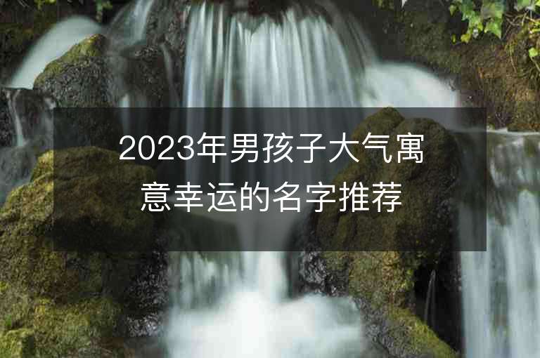 2023年男孩子大氣寓意幸運(yùn)的名字推薦