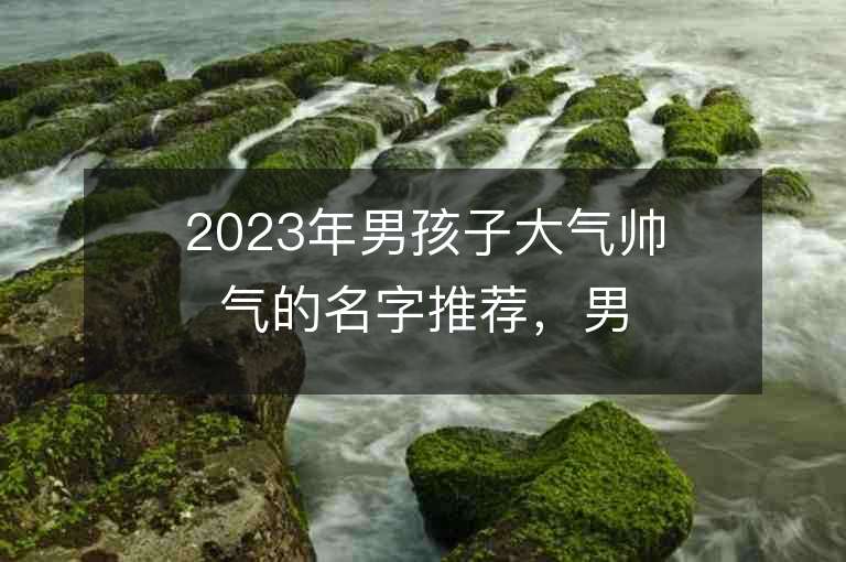 2023年男孩子大氣帥氣的名字推薦，男孩子大氣帥氣的名字2023起名