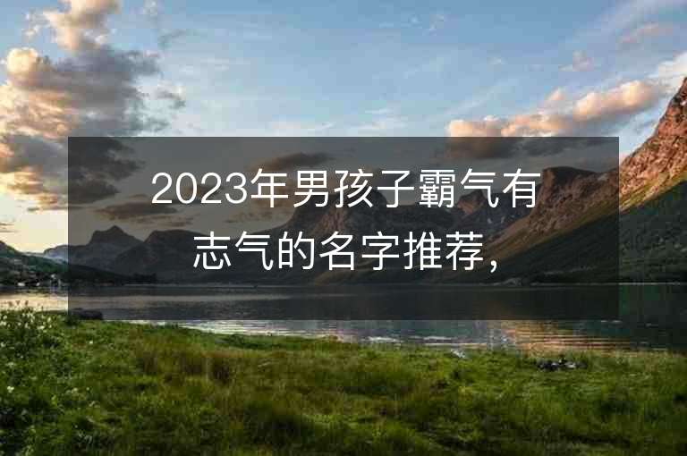 2023年男孩子霸氣有志氣的名字推薦，男孩子霸氣有志氣的名字2023起名