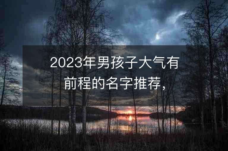 2023年男孩子大氣有前程的名字推薦，男孩子大氣有前程的名字2023起名