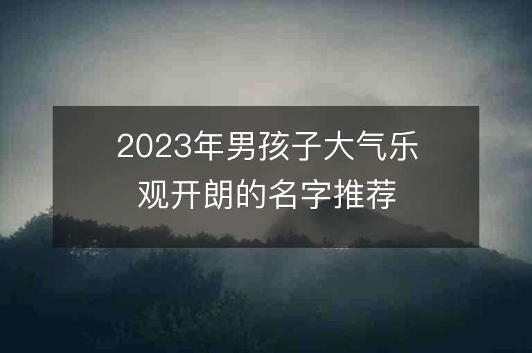 2023年男孩子大氣樂觀開朗的名字推薦，男孩子大氣樂觀開朗的名字2023起名