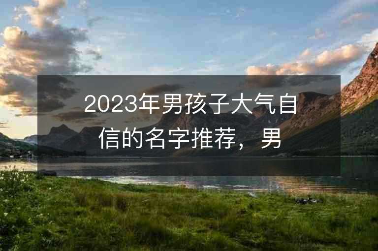 2023年男孩子大氣自信的名字推薦，男孩子大氣自信的名字2023起名