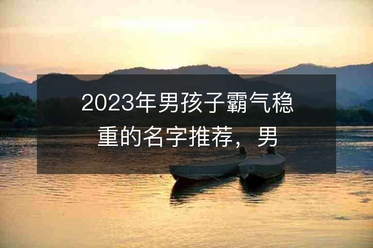 2023年男孩子霸氣穩重的名字推薦，男孩子霸氣穩重的名字2023起名