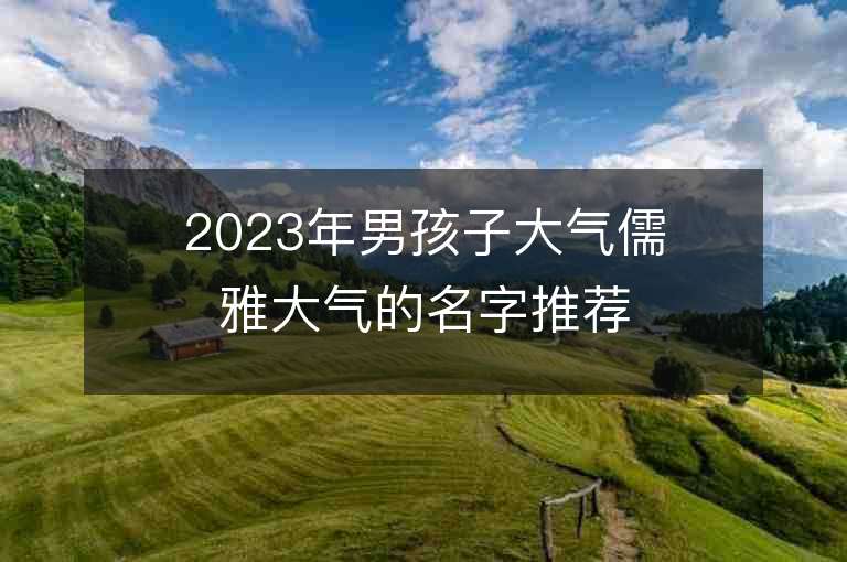 2023年男孩子大氣儒雅大氣的名字推薦，男孩子大氣儒雅大氣的名字2023起名