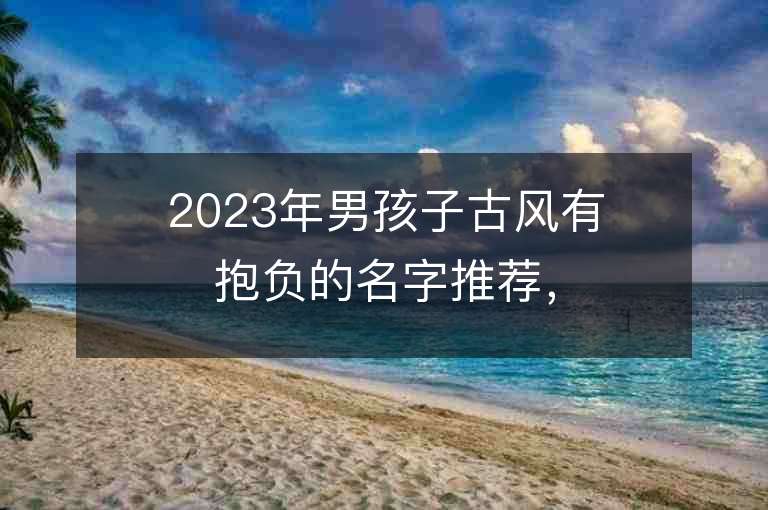 2023年男孩子古風有抱負的名字推薦，男孩子古風有抱負的名字2023起名