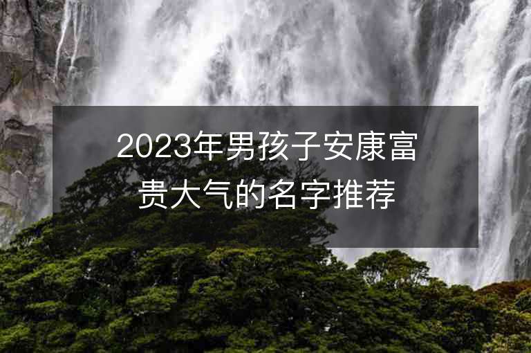 2023年男孩子安康富貴大氣的名字推薦，男孩子安康富貴大氣的名字2023起名