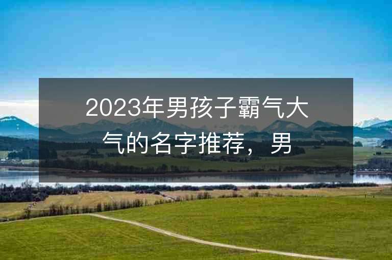 2023年男孩子霸氣大氣的名字推薦，男孩子霸氣大氣的名字2023起名