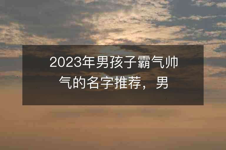 2023年男孩子霸氣帥氣的名字推薦，男孩子霸氣帥氣的名字2023起名