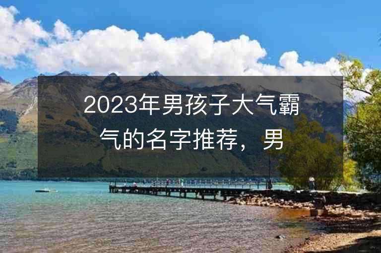 2023年男孩子大氣霸氣的名字推薦，男孩子大氣霸氣的名字2023起名