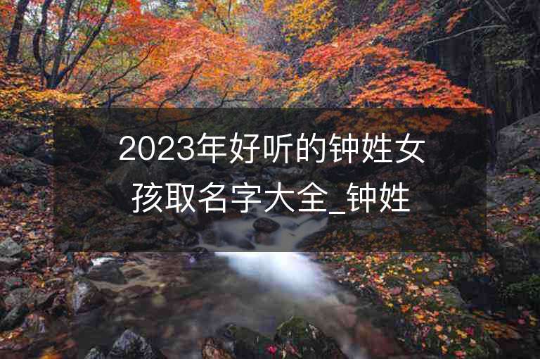 2023年好聽的鐘姓女孩取名字大全_鐘姓女孩子名字大全2023起名