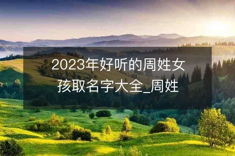 2023年好聽的周姓女孩取名字大全_周姓女孩子名字大全2023起名