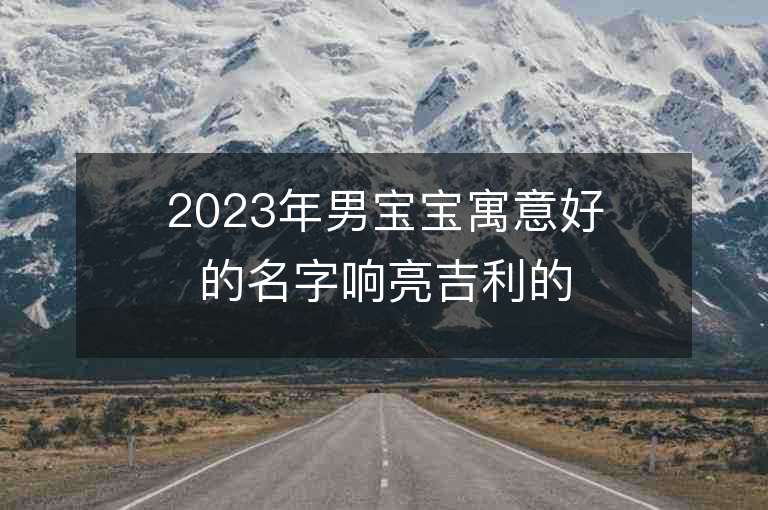 2023年男寶寶寓意好的名字響亮吉利的男孩子取名推薦