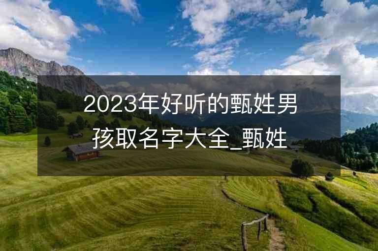 2023年好聽的甄姓男孩取名字大全_甄姓男孩子名字大全2023起名