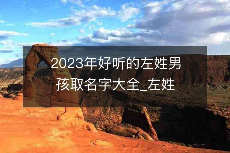 2023年好聽的左姓男孩取名字大全_左姓男孩子名字大全2023起名