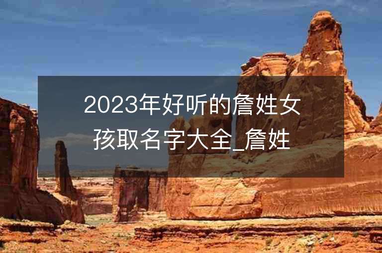 2023年好聽的詹姓女孩取名字大全_詹姓女孩子名字大全2023起名