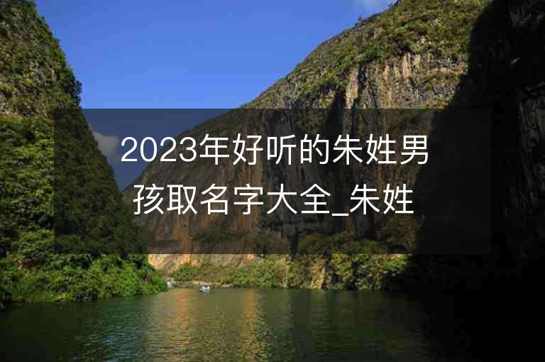 2023年好聽的朱姓男孩取名字大全_朱姓男孩子名字大全2023起名