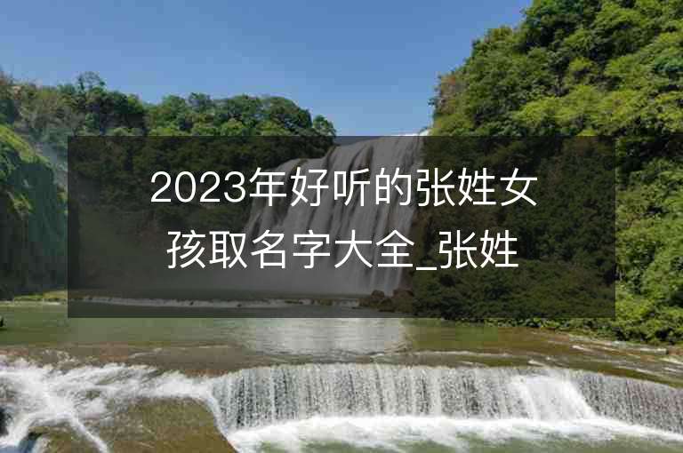 2023年好聽的張姓女孩取名字大全_張姓女孩子名字大全2023起名