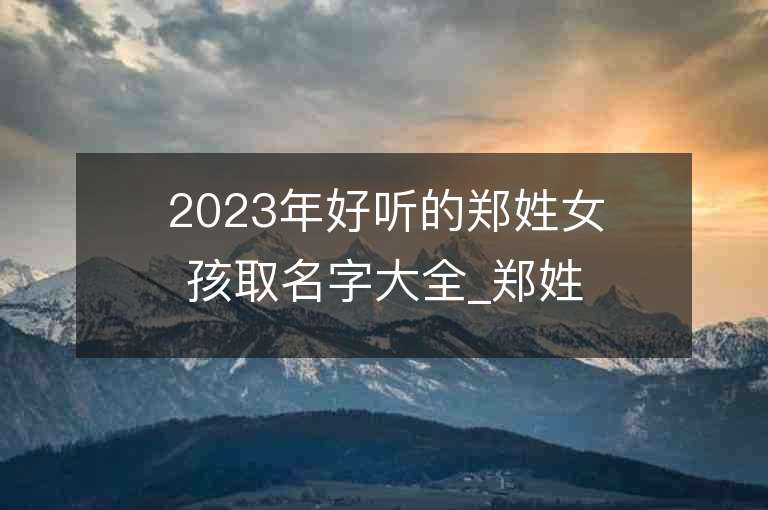 2023年好聽的鄭姓女孩取名字大全_鄭姓女孩子好聽的名字2023起名