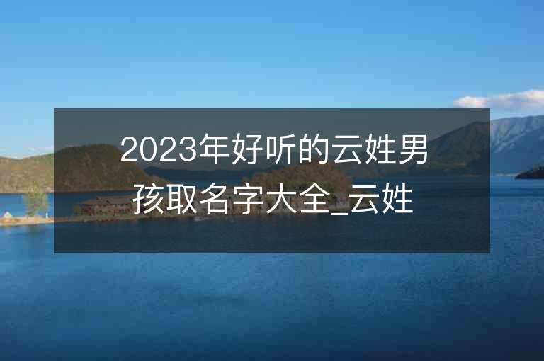 2023年好聽的云姓男孩取名字大全_云姓男孩子名字大全2023起名