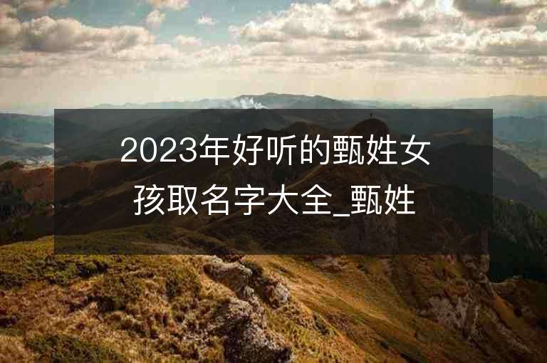 2023年好聽的甄姓女孩取名字大全_甄姓女孩子名字大全2023起名