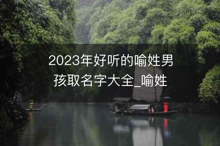 2023年好聽的喻姓男孩取名字大全_喻姓男孩子名字大全2023起名