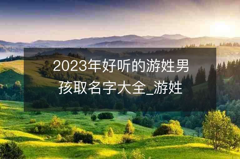 2023年好聽的游姓男孩取名字大全_游姓男孩子名字大全2023起名