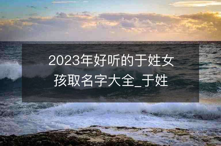 2023年好聽的于姓女孩取名字大全_于姓女孩子名字大全2023起名