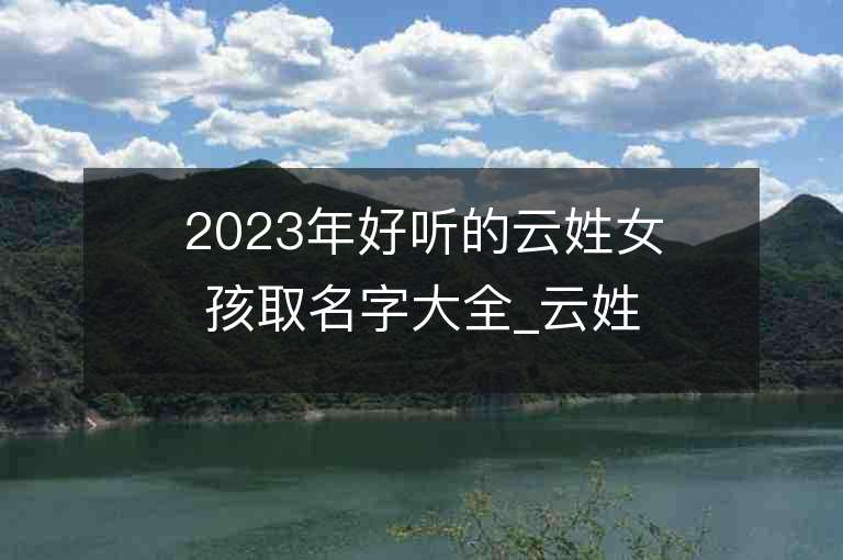 2023年好聽的云姓女孩取名字大全_云姓女孩子好聽的名字2023起名