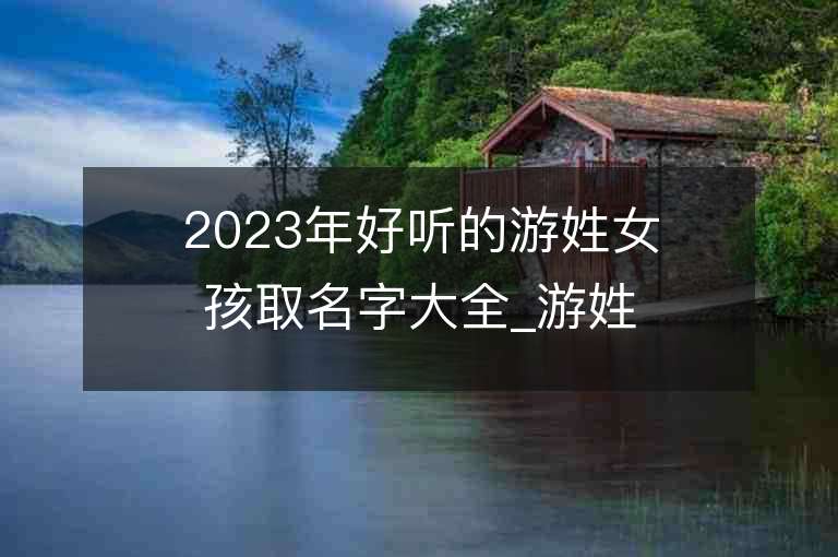 2023年好聽的游姓女孩取名字大全_游姓女孩子好聽的名字2023起名