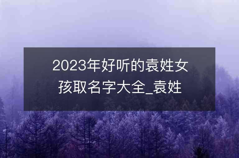 2023年好聽的袁姓女孩取名字大全_袁姓女孩子名字大全2023起名