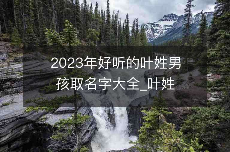 2023年好聽的葉姓男孩取名字大全_葉姓男孩子名字大全2023起名