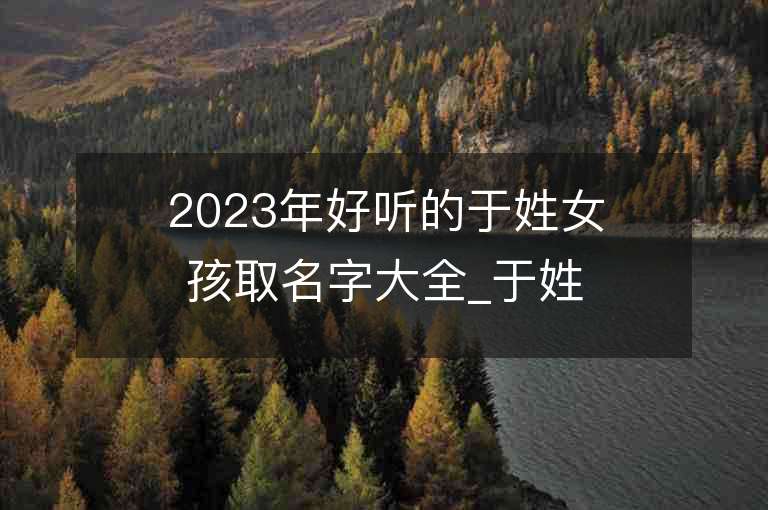 2023年好聽的于姓女孩取名字大全_于姓女孩子好聽的名字2023起名