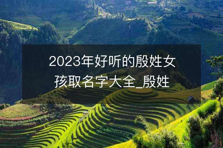 2023年好聽的殷姓女孩取名字大全_殷姓女孩子名字大全2023起名