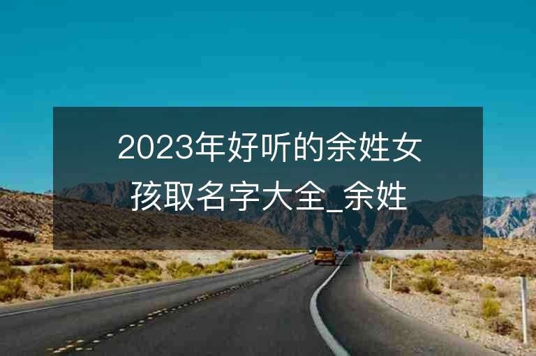 2023年好聽的余姓女孩取名字大全_余姓女孩子名字大全2023起名