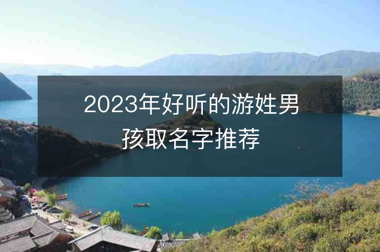 2023年好聽的游姓男孩取名字推薦